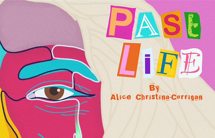 The Past Life poster, which consists of half a cartoon face covering the left side, with blonde hair swept across the right. The face is made up of a mixture of colours patched together, including greens, pinks, yellows and blues. The face is smiling, but has a blue tear falling down its brown eye. In the top left corner of the image is the Arts Council England logo in white alongside tour venue logos, The Lowry, Hull Truck, Camden Peoples Theatre, Curve and The Unity. The poster also has the words 'Supported by Extant', with their logo beneath the venue logos. In the top right corner of the image, PAST LIFE is written in a mixture of different fonts, with alternating vibrant colours that match the face. ‘Written by Alice Christina-Corrigan’ is in bright orange underneath this title treatment.